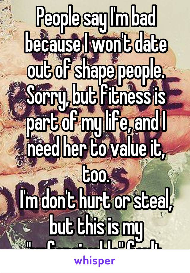 People say I'm bad because I won't date out of shape people.
Sorry, but fitness is part of my life, and I need her to value it, too.
I'm don't hurt or steal, but this is my "unforgivable" fault.