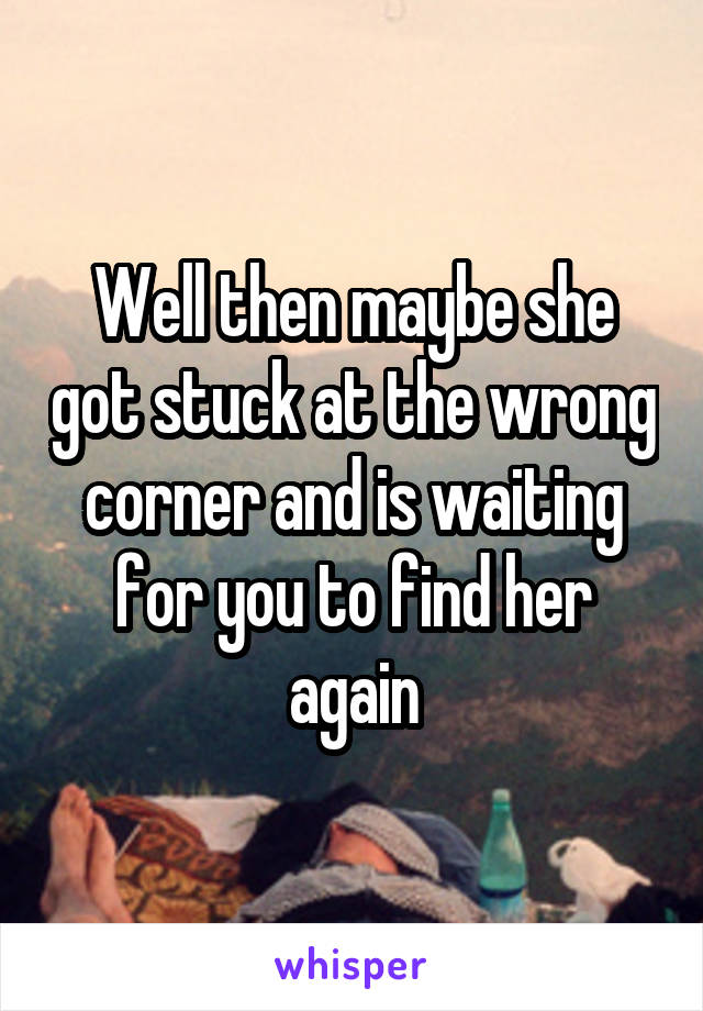 Well then maybe she got stuck at the wrong corner and is waiting for you to find her again