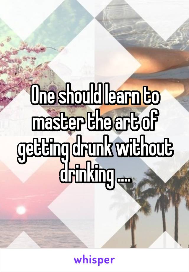 One should learn to master the art of getting drunk without drinking ....