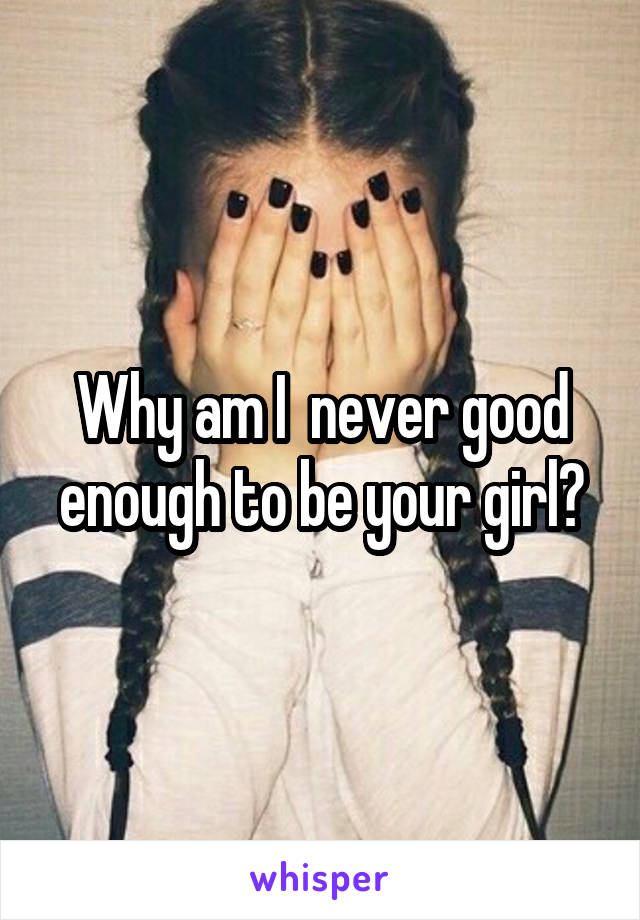 Why am I  never good enough to be your girl?