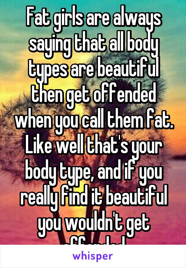 Fat girls are always saying that all body types are beautiful then get offended when you call them fat. Like well that's your body type, and if you really find it beautiful you wouldn't get offended