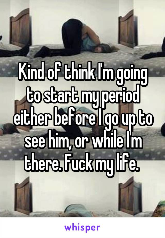 Kind of think I'm going to start my period either before I go up to see him, or while I'm there. Fuck my life. 