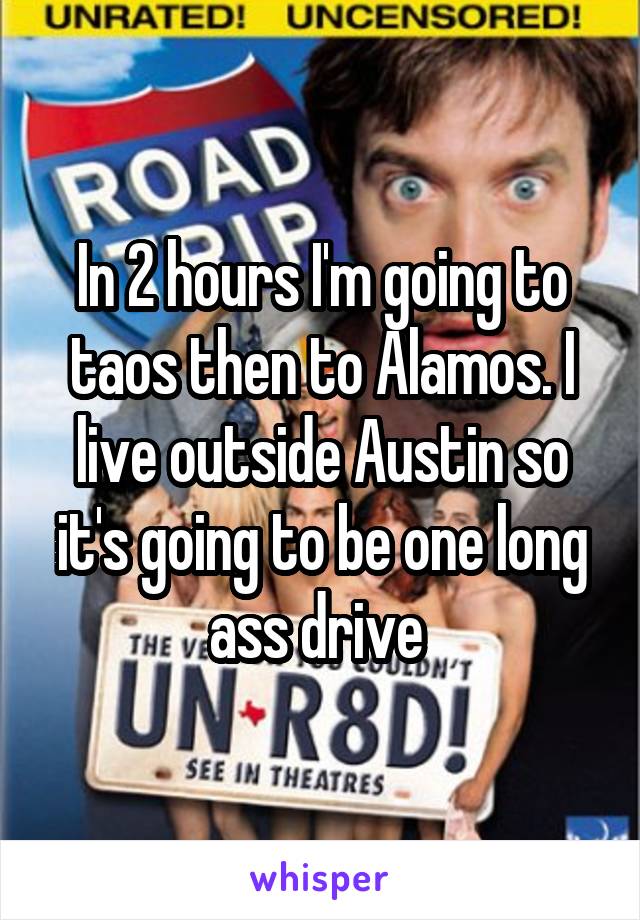 In 2 hours I'm going to taos then to Alamos. I live outside Austin so it's going to be one long ass drive 