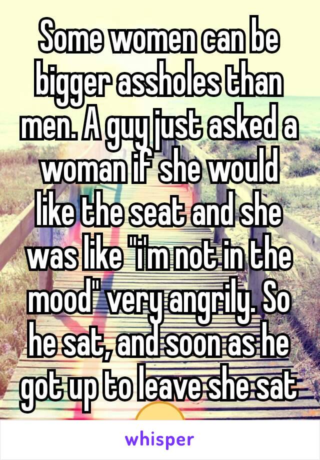 Some women can be bigger assholes than men. A guy just asked a woman if she would like the seat and she was like "i'm not in the mood" very angrily. So he sat, and soon as he got up to leave she sat😒