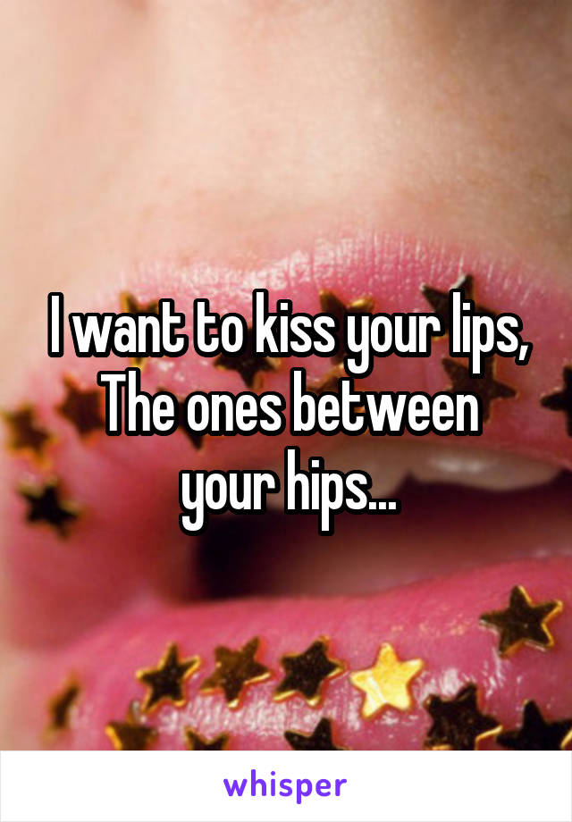 I want to kiss your lips,
The ones between your hips...