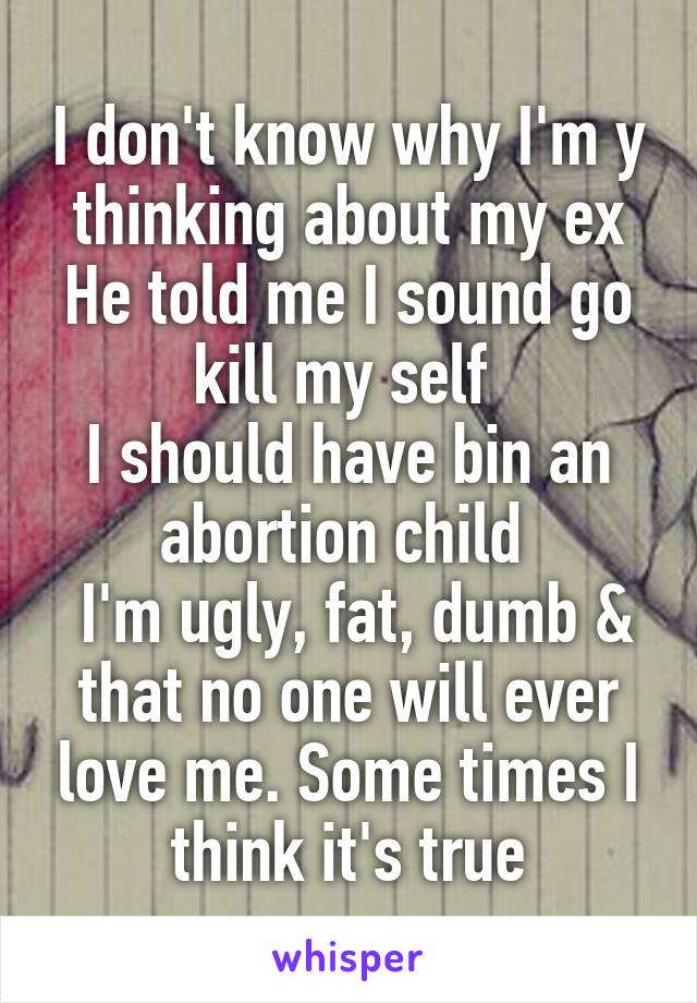 I don't know why I'm y thinking about my ex He told me I sound go kill my self 
I should have bin an abortion child 
 I'm ugly, fat, dumb & that no one will ever love me. Some times I think it's true