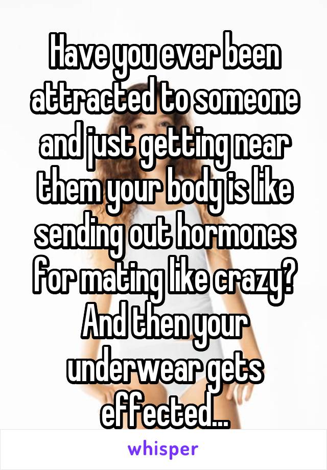 Have you ever been attracted to someone and just getting near them your body is like sending out hormones for mating like crazy? And then your underwear gets effected...