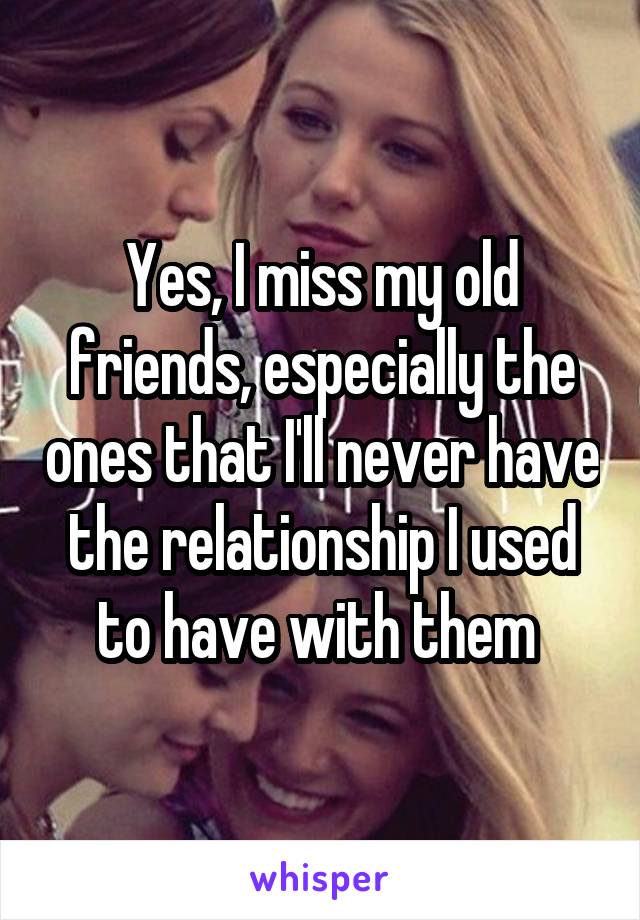 Yes, I miss my old friends, especially the ones that I'll never have the relationship I used to have with them 