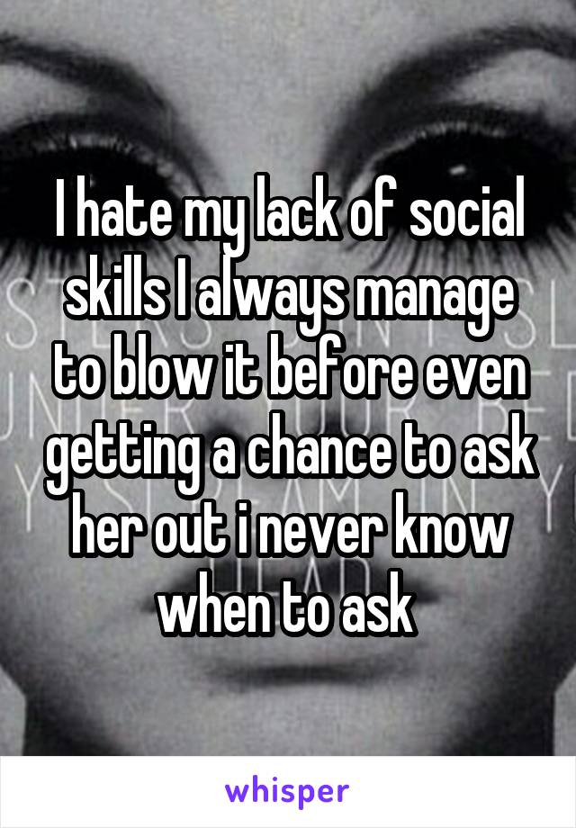 I hate my lack of social skills I always manage to blow it before even getting a chance to ask her out i never know when to ask 