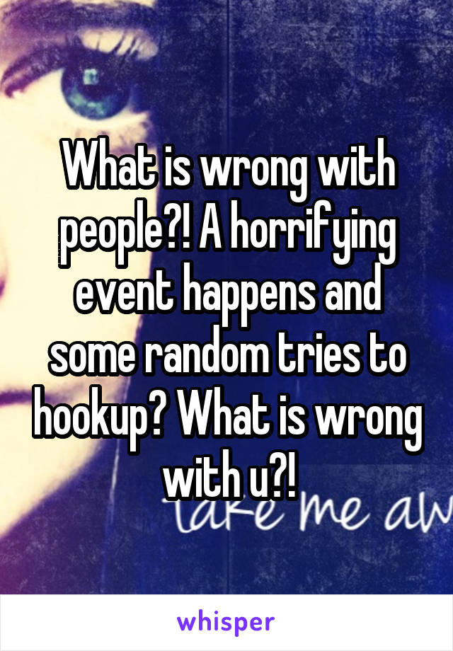 What is wrong with people?! A horrifying event happens and some random tries to hookup? What is wrong with u?!