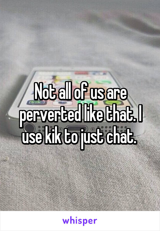 Not all of us are perverted like that. I use kik to just chat. 