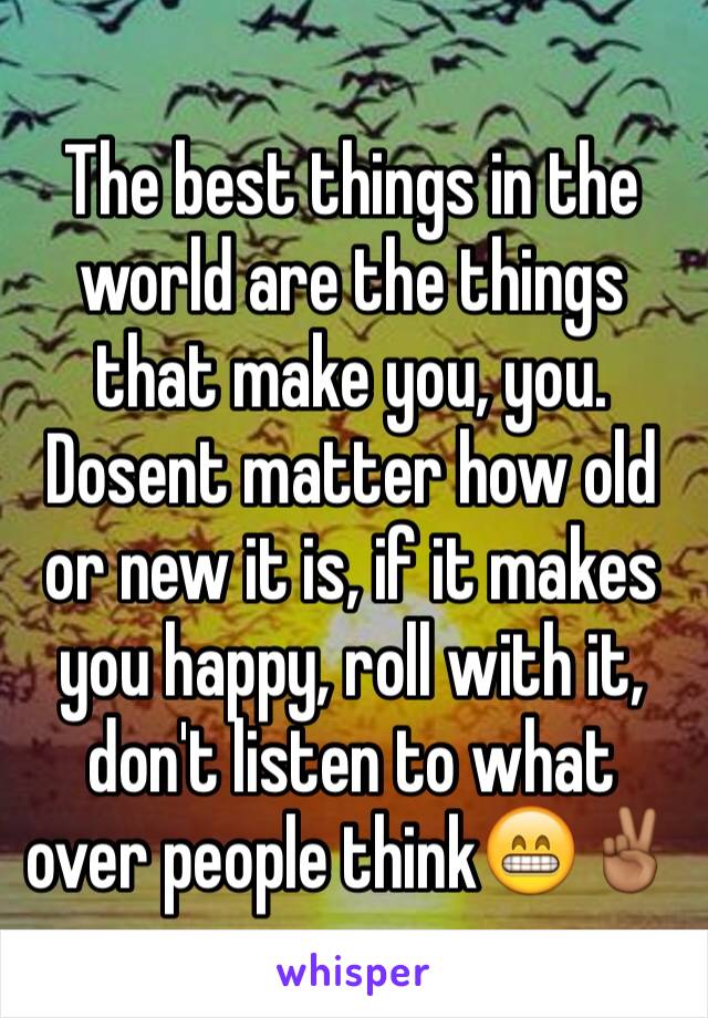 The best things in the world are the things that make you, you. Dosent matter how old or new it is, if it makes you happy, roll with it, don't listen to what over people think😁✌🏾