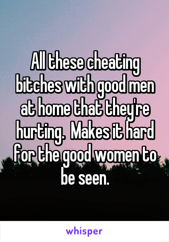 All these cheating bitches with good men at home that they're hurting.  Makes it hard for the good women to be seen.