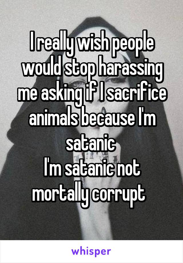 I really wish people would stop harassing me asking if I sacrifice animals because I'm satanic 
I'm satanic not mortally corrupt  
