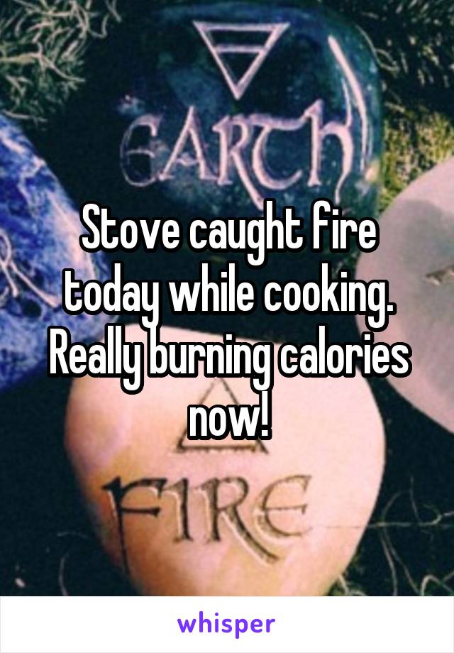 Stove caught fire today while cooking. Really burning calories now!