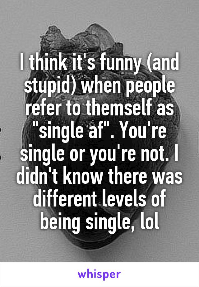 I think it's funny (and stupid) when people refer to themself as "single af". You're single or you're not. I didn't know there was different levels of being single, lol