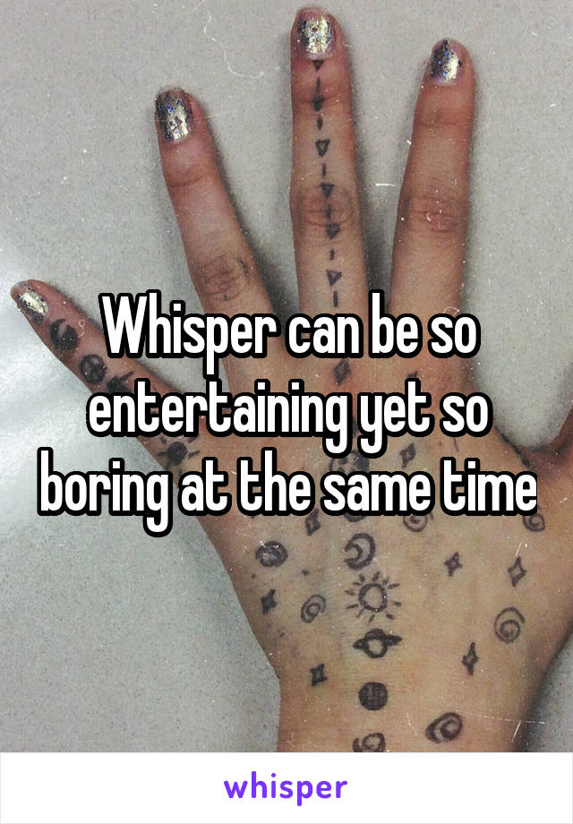 Whisper can be so entertaining yet so boring at the same time