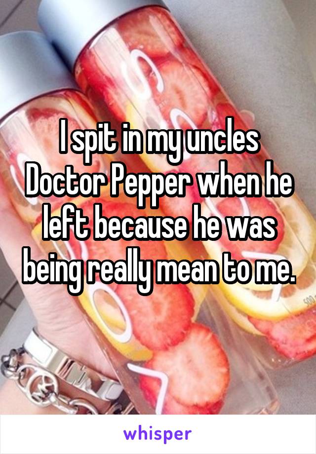 I spit in my uncles Doctor Pepper when he left because he was being really mean to me. 