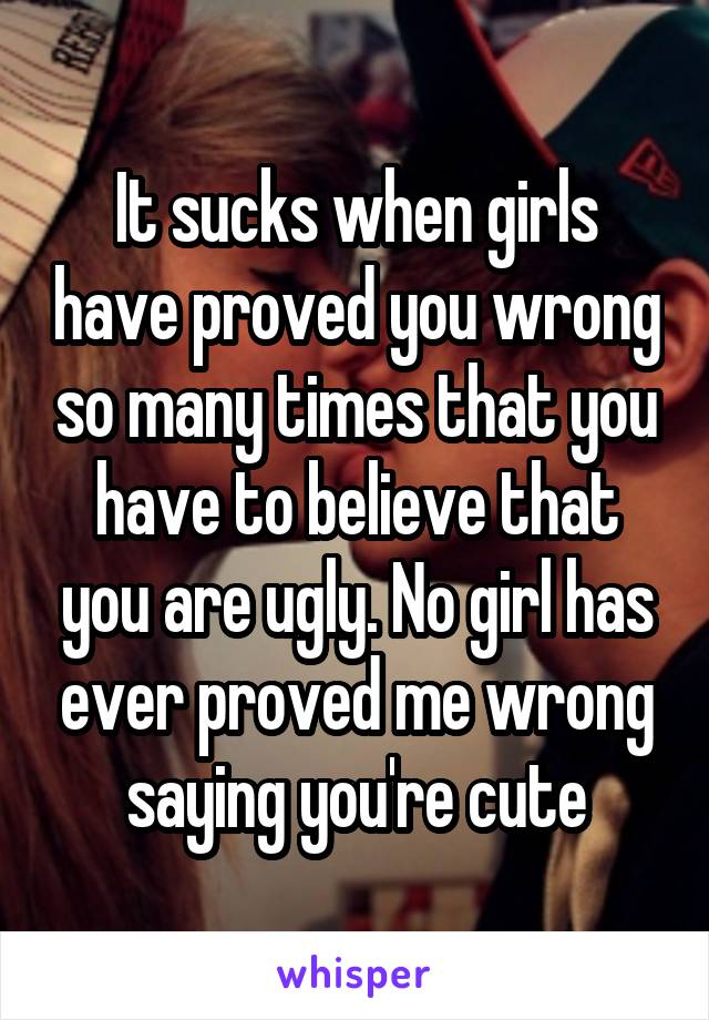 It sucks when girls have proved you wrong so many times that you have to believe that you are ugly. No girl has ever proved me wrong saying you're cute