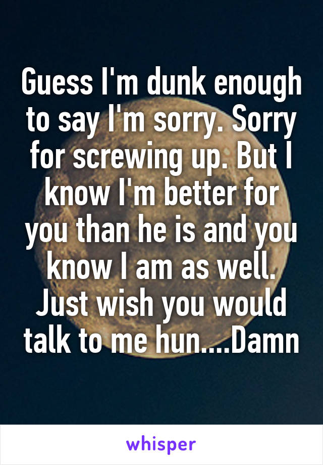 Guess I'm dunk enough to say I'm sorry. Sorry for screwing up. But I know I'm better for you than he is and you know I am as well. Just wish you would talk to me hun....Damn
