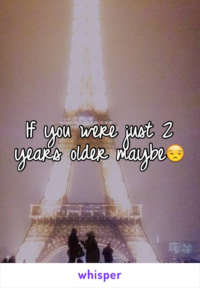 If you were just 2 years older maybe😒