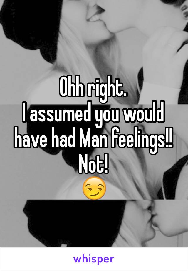 Ohh right.
I assumed you would have had Man feelings!!
Not! 
😏