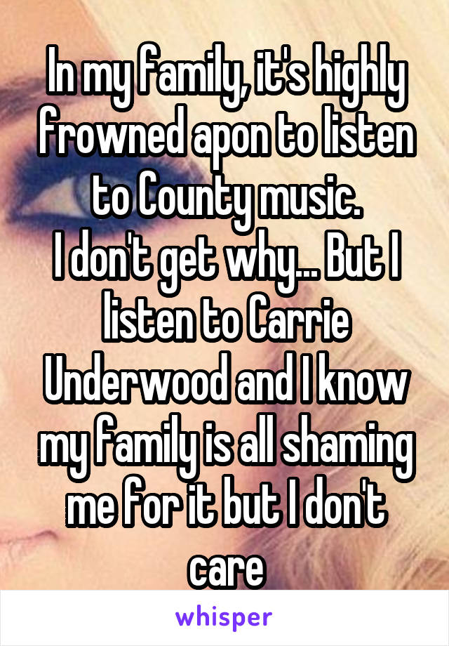 In my family, it's highly frowned apon to listen to County music.
I don't get why... But I listen to Carrie Underwood and I know my family is all shaming me for it but I don't care