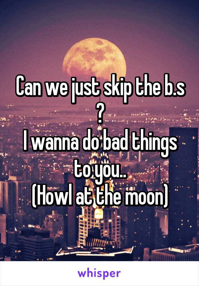 Can we just skip the b.s ?
I wanna do bad things to you..
(Howl at the moon)