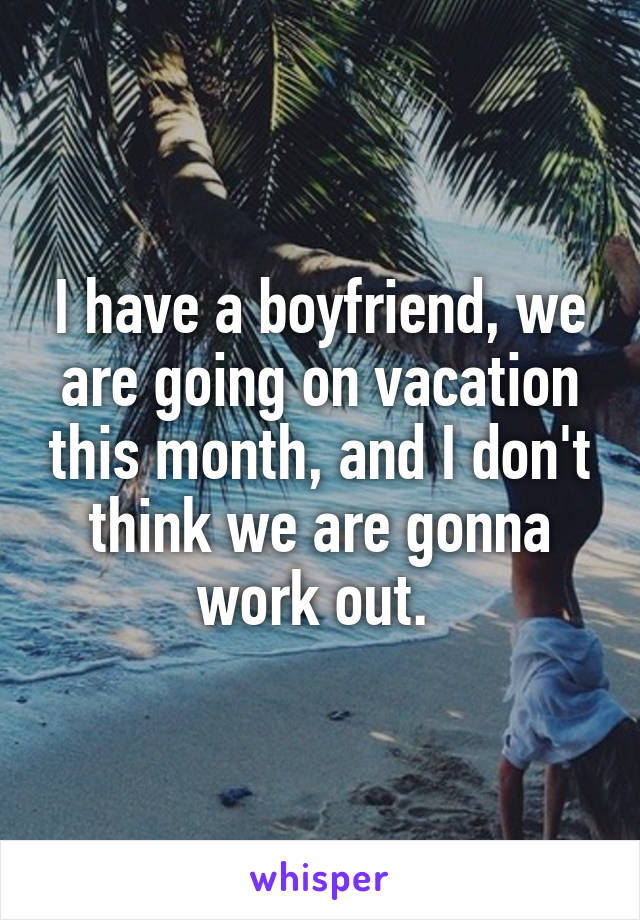 I have a boyfriend, we are going on vacation this month, and I don't think we are gonna work out. 