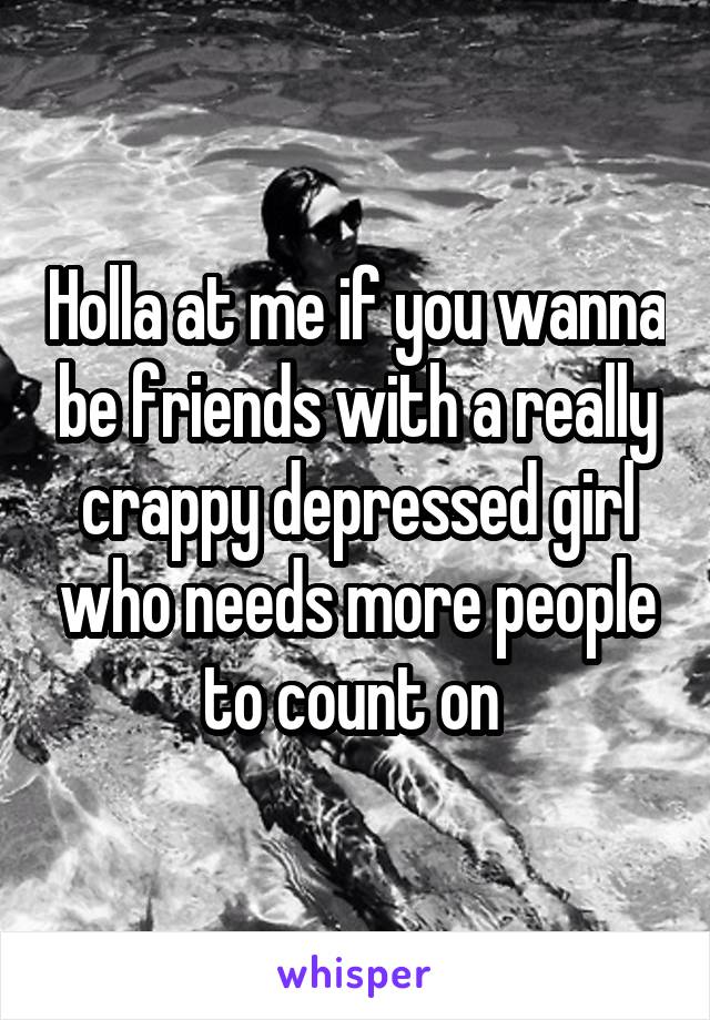 Holla at me if you wanna be friends with a really crappy depressed girl who needs more people to count on 