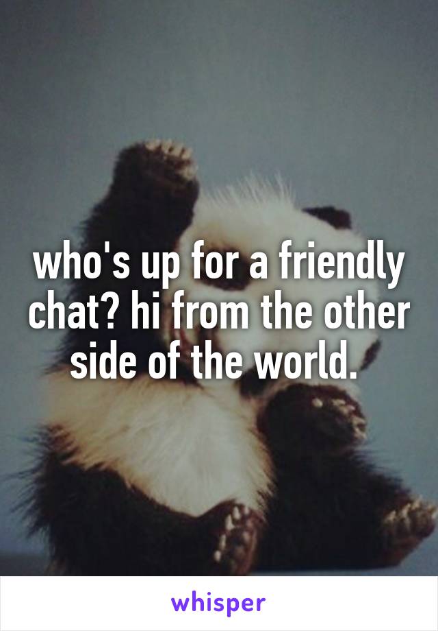 who's up for a friendly chat? hi from the other side of the world. 