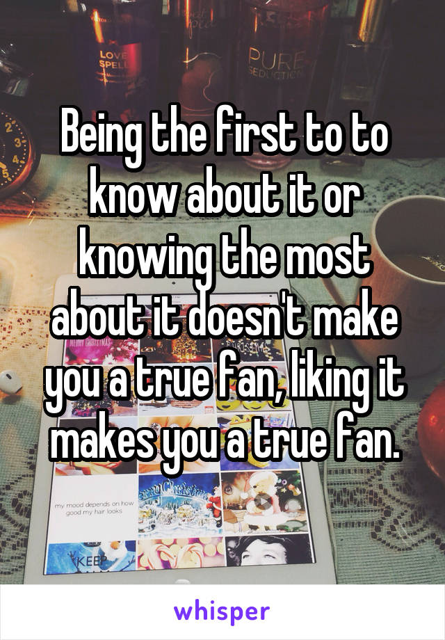 Being the first to to know about it or knowing the most about it doesn't make you a true fan, liking it makes you a true fan.
