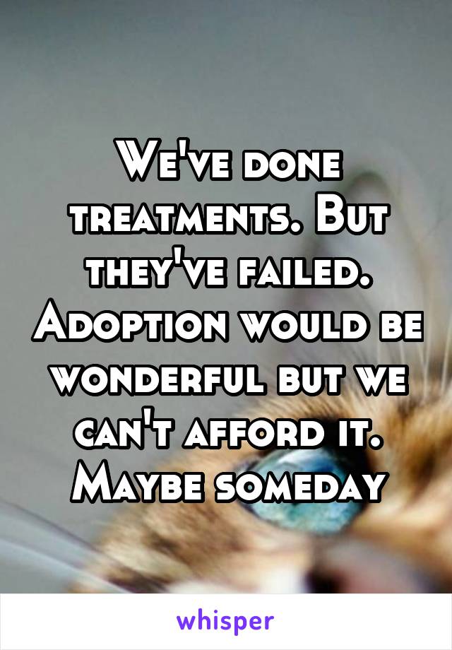 We've done treatments. But they've failed. Adoption would be wonderful but we can't afford it. Maybe someday