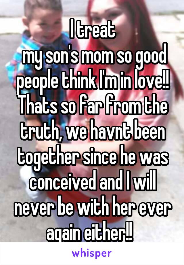 I treat
 my son's mom so good people think I'm in love!! Thats so far from the truth, we havnt been together since he was conceived and I will never be with her ever again either!!  