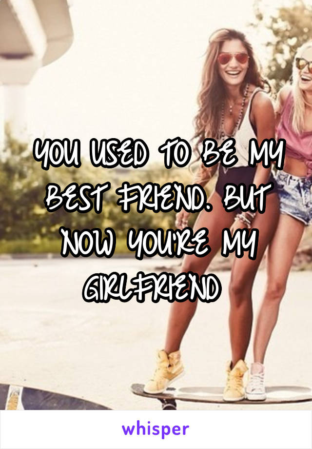 YOU USED TO BE MY BEST FRIEND. BUT NOW YOU'RE MY GIRLFRIEND 