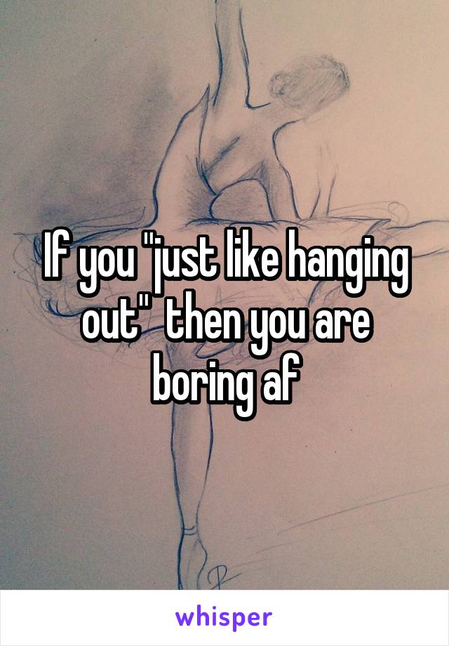 If you "just like hanging out"  then you are boring af