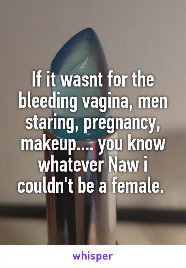 If it wasnt for the bleeding vagina, men staring, pregnancy, makeup.... you know whatever Naw i couldn't be a female. 