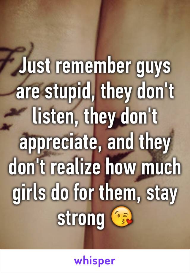 Just remember guys are stupid, they don't listen, they don't appreciate, and they don't realize how much girls do for them, stay strong 😘