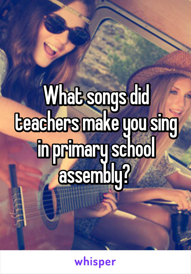 What songs did teachers make you sing in primary school assembly? 