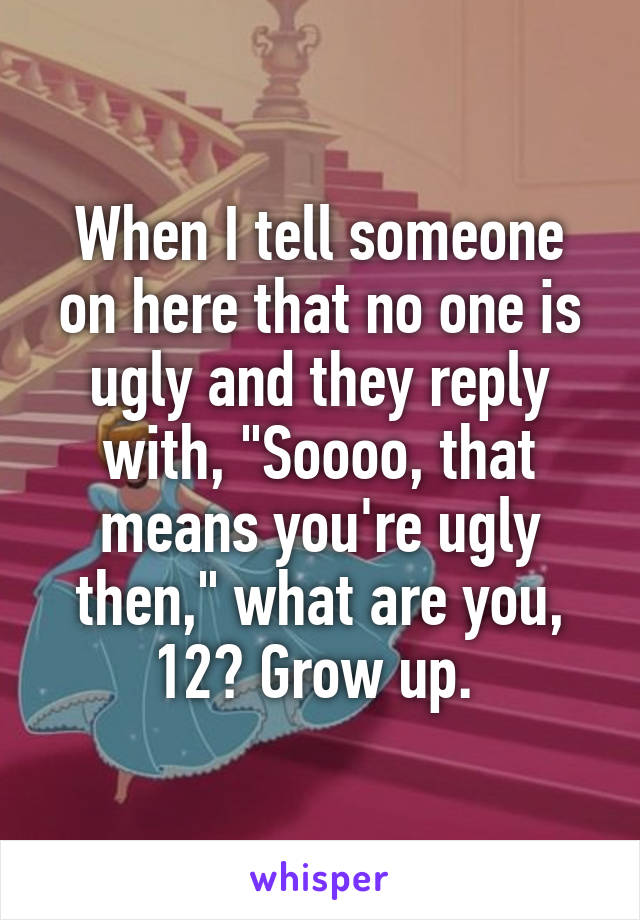 When I tell someone on here that no one is ugly and they reply with, "Soooo, that means you're ugly then," what are you, 12? Grow up. 