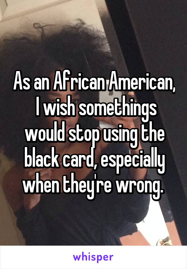 As an African American,  I wish somethings would stop using the black card, especially when they're wrong. 