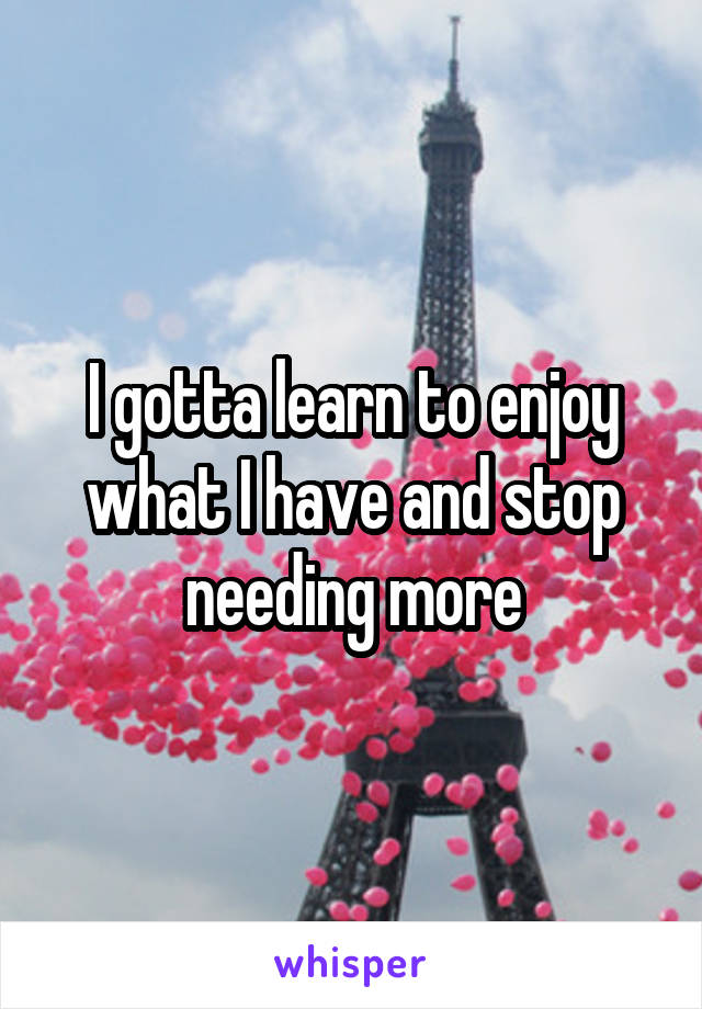 I gotta learn to enjoy what I have and stop needing more