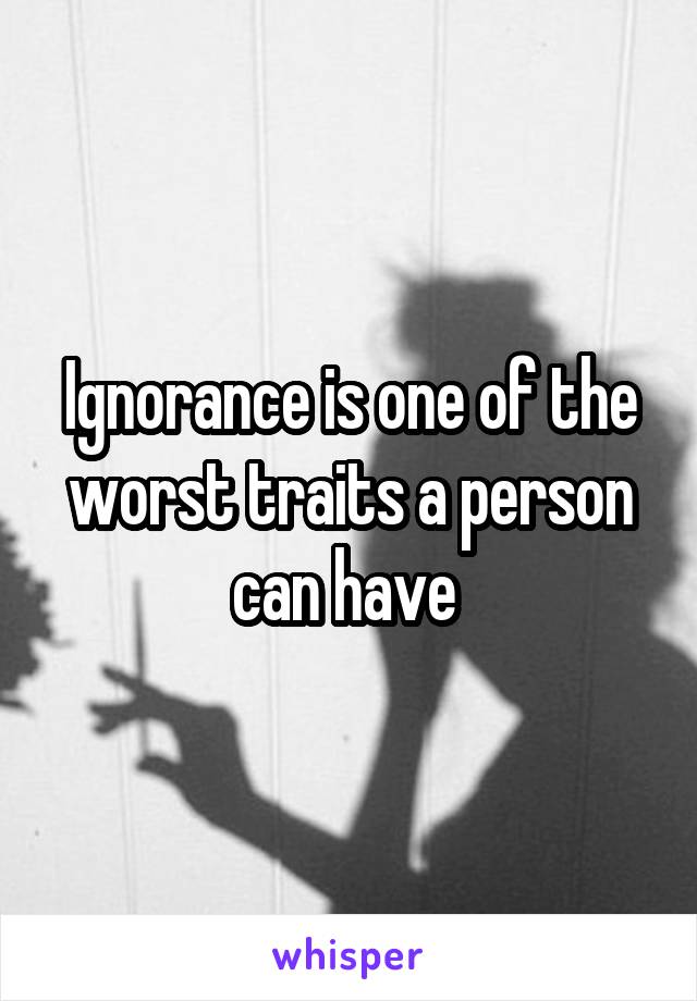 Ignorance is one of the worst traits a person can have 