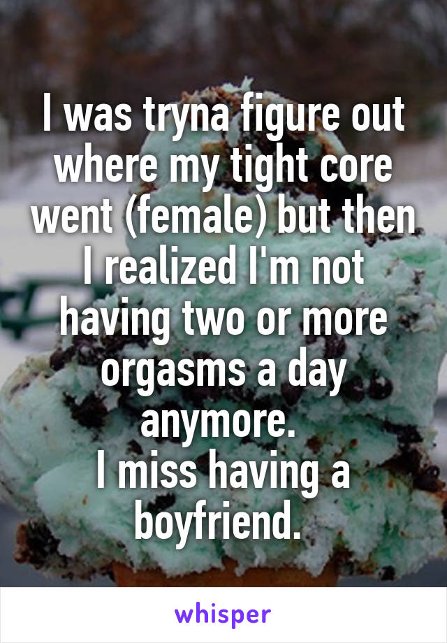 I was tryna figure out where my tight core went (female) but then I realized I'm not having two or more orgasms a day anymore. 
I miss having a boyfriend. 