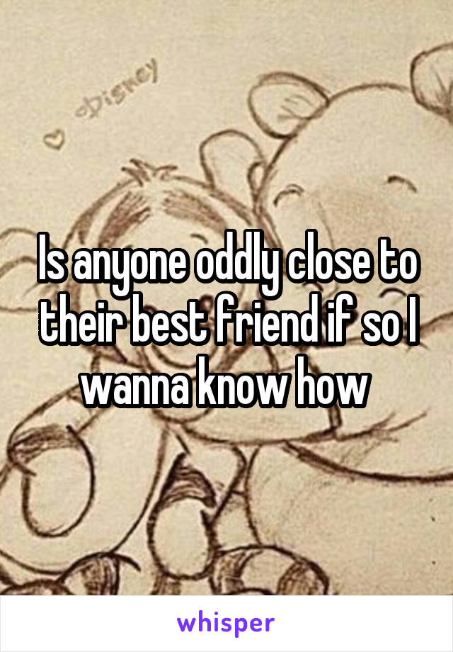 Is anyone oddly close to their best friend if so I wanna know how 