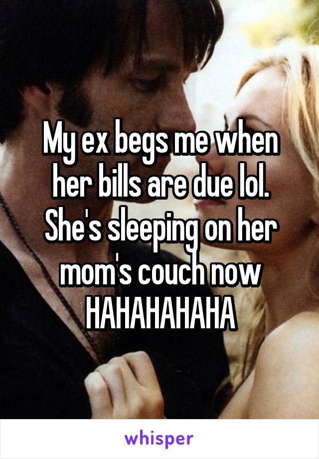 My ex begs me when her bills are due lol. She's sleeping on her mom's couch now HAHAHAHAHA