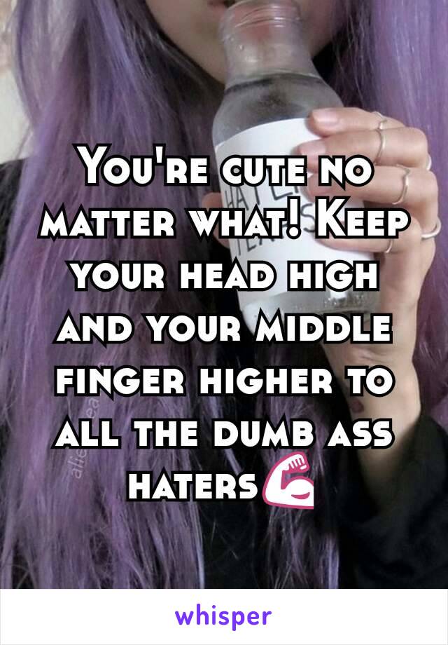 You're cute no matter what! Keep your head high and your middle finger higher to all the dumb ass haters💪