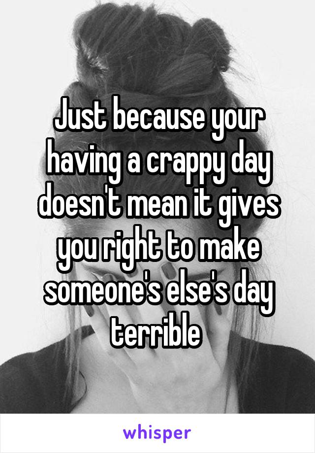 Just because your having a crappy day doesn't mean it gives you right to make someone's else's day terrible 