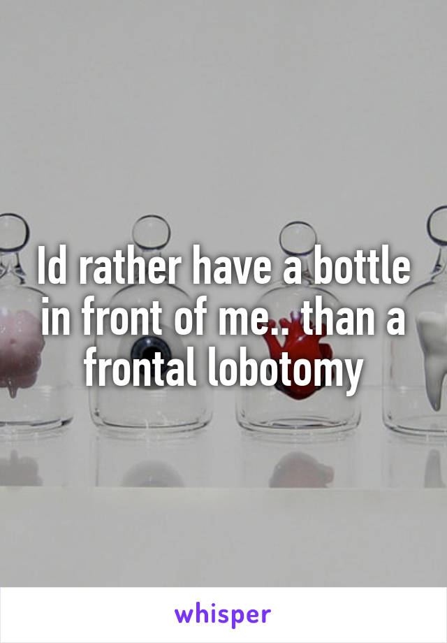 Id rather have a bottle in front of me.. than a frontal lobotomy