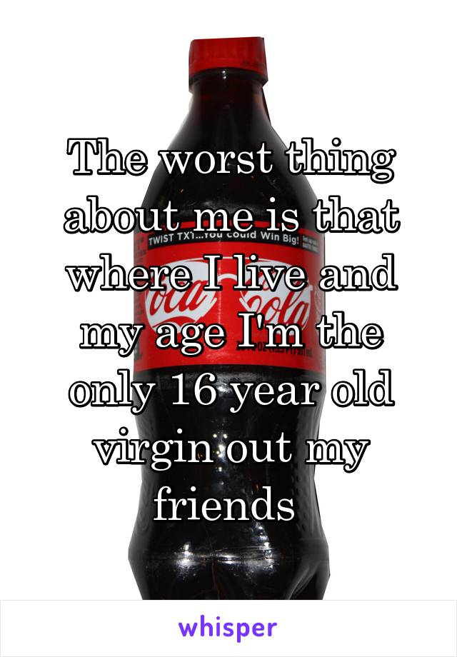 The worst thing about me is that where I live and my age I'm the only 16 year old virgin out my friends 